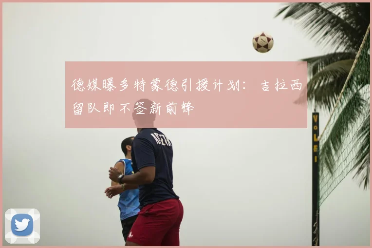 德媒曝多特蒙德引援计划:吉拉西留队即不签新前锋
