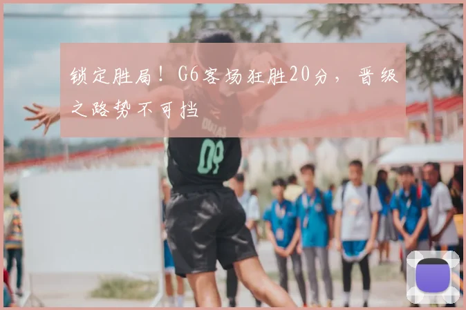 锁定胜局！G6客场狂胜20分，晋级之路势不可挡