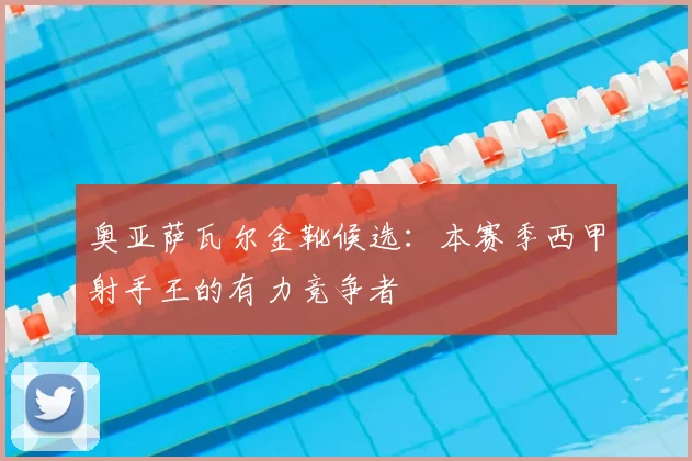 奥亚萨瓦尔金靴候选:本赛季西甲射手王的有力竞争者