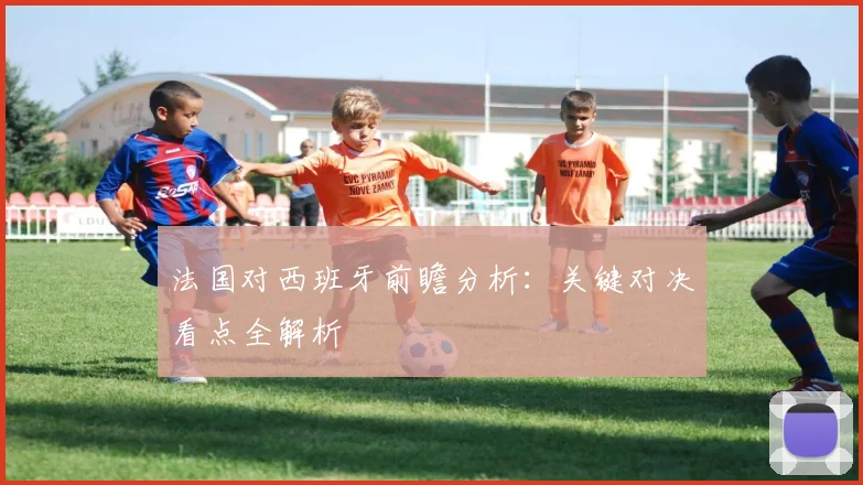 法国对西班牙前瞻分析:关键对决看点全解析