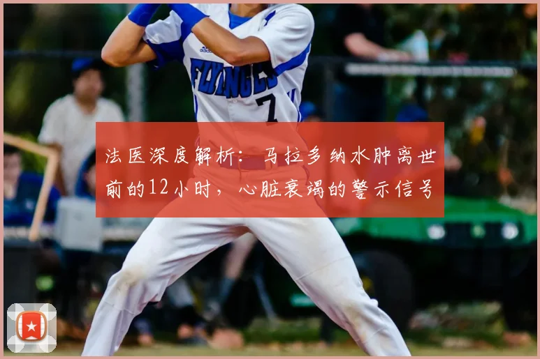 法医深度解析：马拉多纳水肿离世前的12小时，心脏衰竭的警示信号