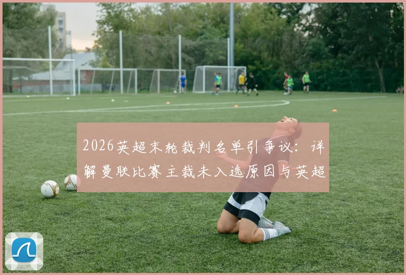 2026英超末轮裁判名单引争议:详解曼联比赛主裁未入选原因与英超裁判处罚规则